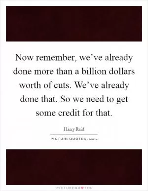 Now remember, we’ve already done more than a billion dollars worth of cuts. We’ve already done that. So we need to get some credit for that Picture Quote #1