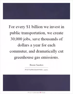 For every $1 billion we invest in public transportation, we create 30,000 jobs, save thousands of dollars a year for each commuter, and dramatically cut greenhouse gas emissions Picture Quote #1