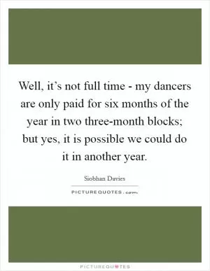 Well, it’s not full time - my dancers are only paid for six months of the year in two three-month blocks; but yes, it is possible we could do it in another year Picture Quote #1
