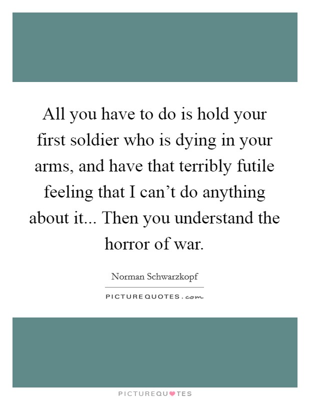 All you have to do is hold your first soldier who is dying in your arms, and have that terribly futile feeling that I can't do anything about it... Then you understand the horror of war Picture Quote #1