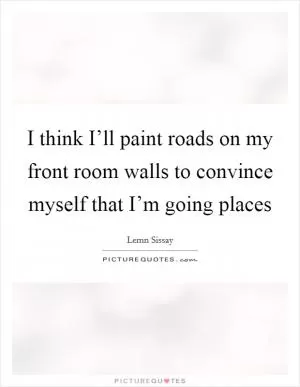 I think I’ll paint roads on my front room walls to convince myself that I’m going places Picture Quote #1