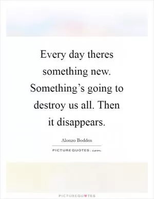 Every day theres something new. Something’s going to destroy us all. Then it disappears Picture Quote #1