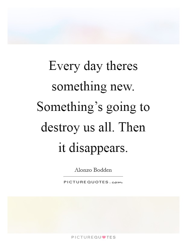 Every day theres something new. Something's going to destroy us all. Then it disappears Picture Quote #1