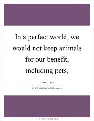 In a perfect world, we would not keep animals for our benefit, including pets, Picture Quote #1