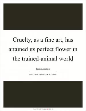 Cruelty, as a fine art, has attained its perfect flower in the trained-animal world Picture Quote #1