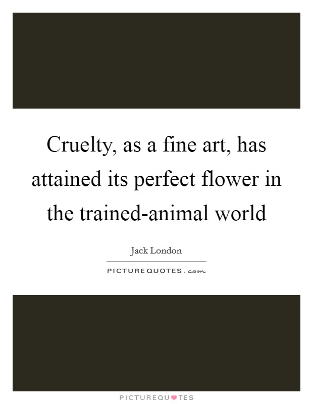 Cruelty, as a fine art, has attained its perfect flower in the trained-animal world Picture Quote #1