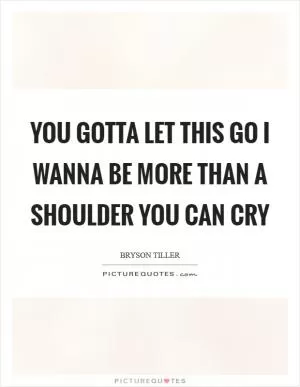 You gotta let this go I wanna be more than a shoulder you can cry Picture Quote #1