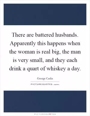 There are battered husbands. Apparently this happens when the woman is real big, the man is very small, and they each drink a quart of whiskey a day Picture Quote #1
