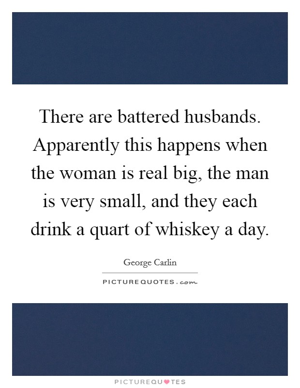 There are battered husbands. Apparently this happens when the woman is real big, the man is very small, and they each drink a quart of whiskey a day Picture Quote #1