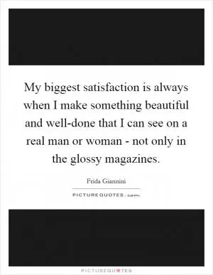 My biggest satisfaction is always when I make something beautiful and well-done that I can see on a real man or woman - not only in the glossy magazines Picture Quote #1