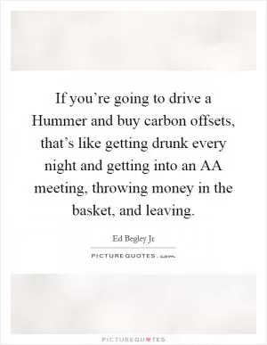 If you’re going to drive a Hummer and buy carbon offsets, that’s like getting drunk every night and getting into an AA meeting, throwing money in the basket, and leaving Picture Quote #1