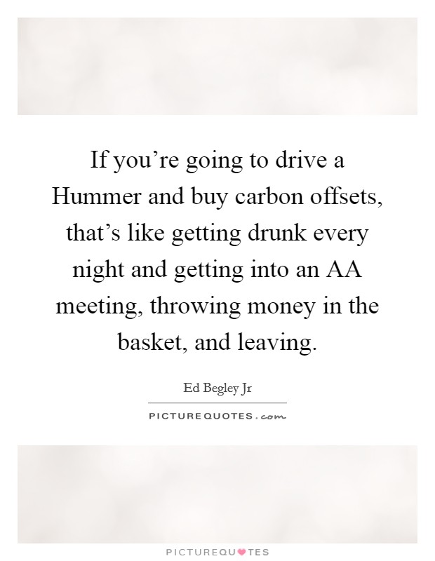 If you're going to drive a Hummer and buy carbon offsets, that's like getting drunk every night and getting into an AA meeting, throwing money in the basket, and leaving Picture Quote #1