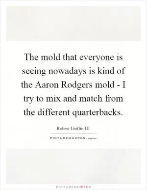 The mold that everyone is seeing nowadays is kind of the Aaron Rodgers mold - I try to mix and match from the different quarterbacks Picture Quote #1