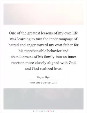 One of the greatest lessons of my own life was learning to turn the inner rampage of hatred and anger toward my own father for his reprehensible behavior and abandonment of his family into an inner reaction more closely aligned with God and God-realized love Picture Quote #1
