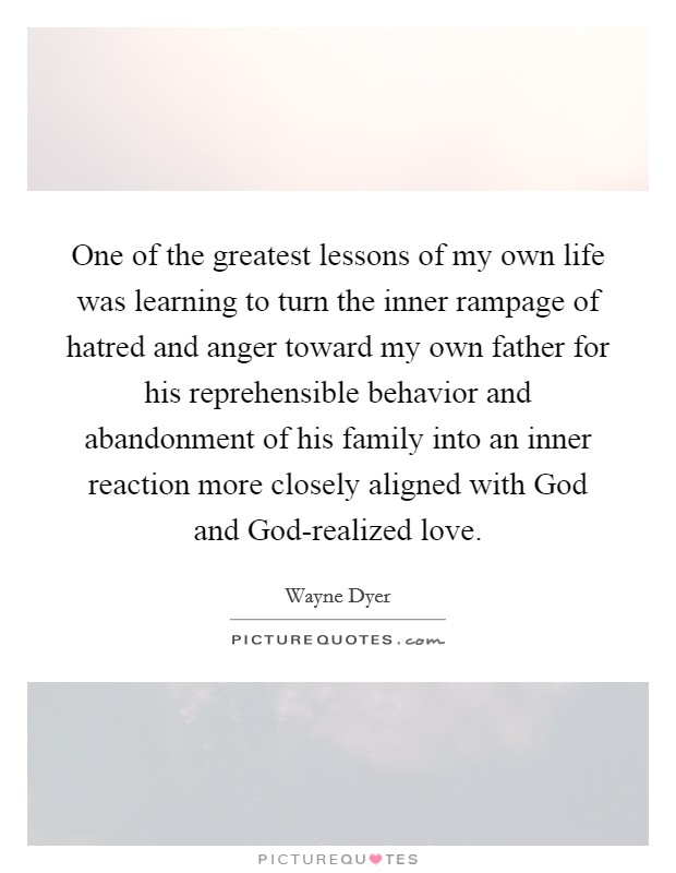One of the greatest lessons of my own life was learning to turn the inner rampage of hatred and anger toward my own father for his reprehensible behavior and abandonment of his family into an inner reaction more closely aligned with God and God-realized love Picture Quote #1