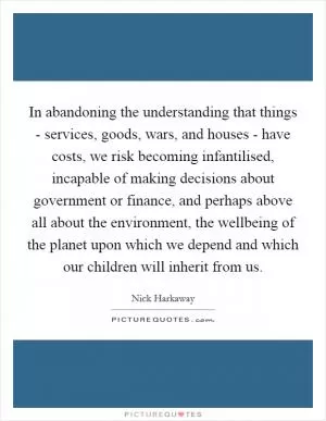 In abandoning the understanding that things - services, goods, wars, and houses - have costs, we risk becoming infantilised, incapable of making decisions about government or finance, and perhaps above all about the environment, the wellbeing of the planet upon which we depend and which our children will inherit from us Picture Quote #1