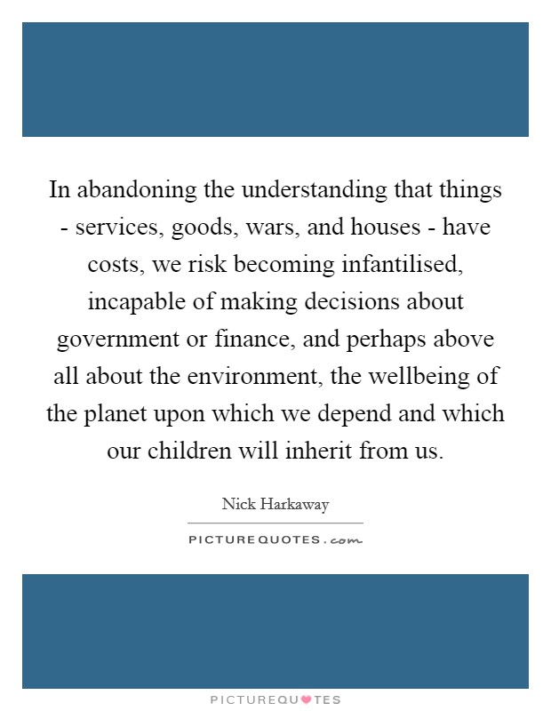 In abandoning the understanding that things - services, goods, wars, and houses - have costs, we risk becoming infantilised, incapable of making decisions about government or finance, and perhaps above all about the environment, the wellbeing of the planet upon which we depend and which our children will inherit from us Picture Quote #1