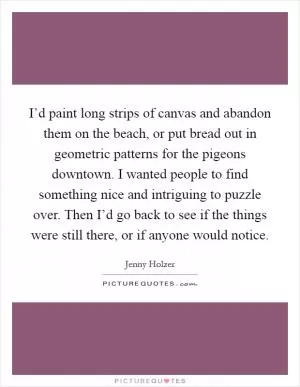 I’d paint long strips of canvas and abandon them on the beach, or put bread out in geometric patterns for the pigeons downtown. I wanted people to find something nice and intriguing to puzzle over. Then I’d go back to see if the things were still there, or if anyone would notice Picture Quote #1