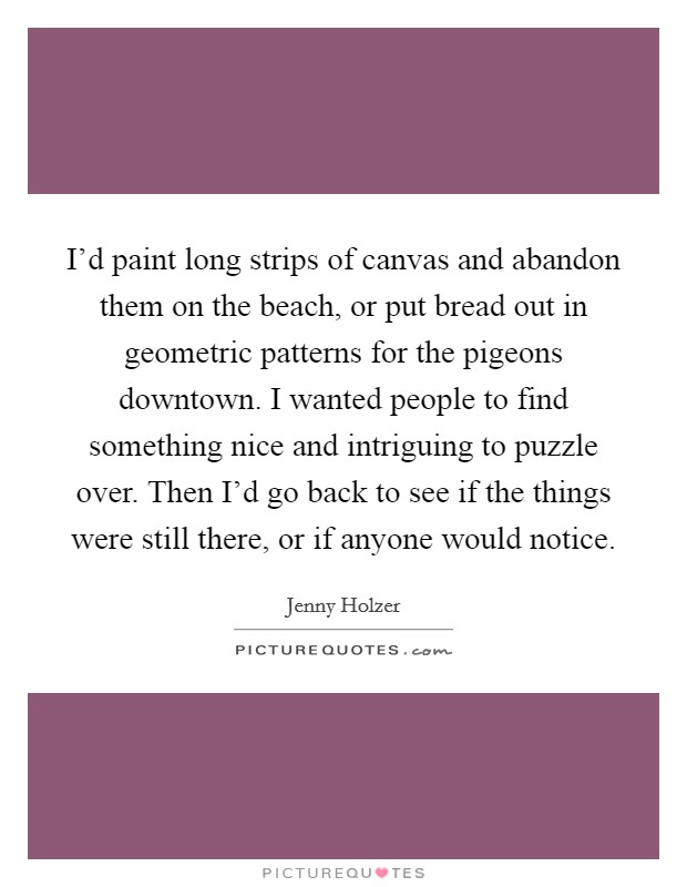 I'd paint long strips of canvas and abandon them on the beach, or put bread out in geometric patterns for the pigeons downtown. I wanted people to find something nice and intriguing to puzzle over. Then I'd go back to see if the things were still there, or if anyone would notice Picture Quote #1