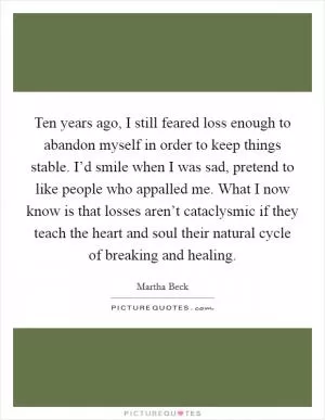 Ten years ago, I still feared loss enough to abandon myself in order to keep things stable. I’d smile when I was sad, pretend to like people who appalled me. What I now know is that losses aren’t cataclysmic if they teach the heart and soul their natural cycle of breaking and healing Picture Quote #1