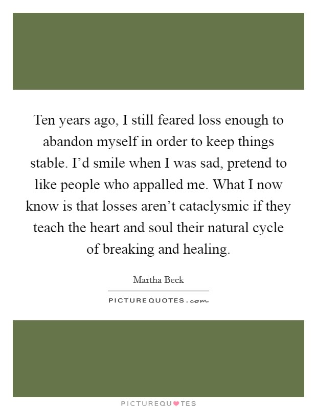 Ten years ago, I still feared loss enough to abandon myself in order to keep things stable. I'd smile when I was sad, pretend to like people who appalled me. What I now know is that losses aren't cataclysmic if they teach the heart and soul their natural cycle of breaking and healing Picture Quote #1