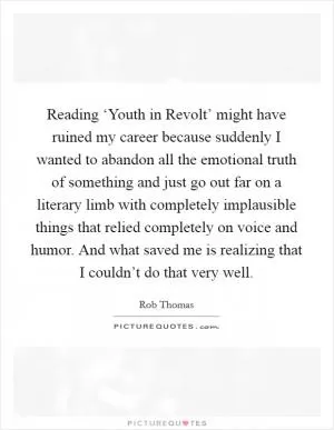 Reading ‘Youth in Revolt’ might have ruined my career because suddenly I wanted to abandon all the emotional truth of something and just go out far on a literary limb with completely implausible things that relied completely on voice and humor. And what saved me is realizing that I couldn’t do that very well Picture Quote #1