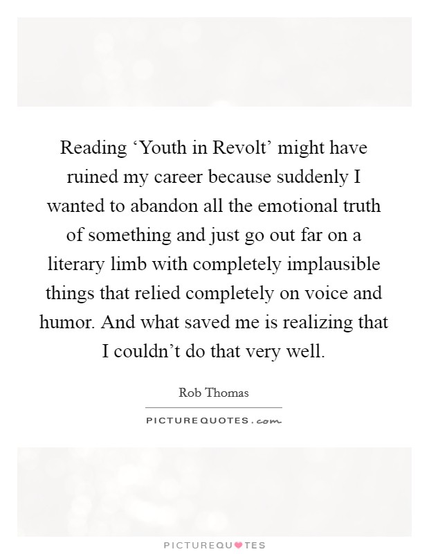 Reading ‘Youth in Revolt' might have ruined my career because suddenly I wanted to abandon all the emotional truth of something and just go out far on a literary limb with completely implausible things that relied completely on voice and humor. And what saved me is realizing that I couldn't do that very well Picture Quote #1