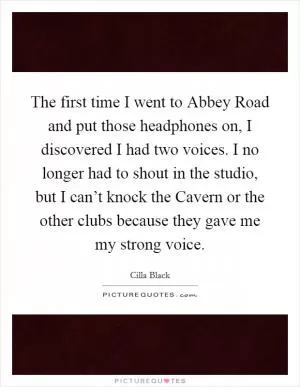 The first time I went to Abbey Road and put those headphones on, I discovered I had two voices. I no longer had to shout in the studio, but I can’t knock the Cavern or the other clubs because they gave me my strong voice Picture Quote #1