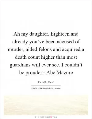 Ah my daughter. Eighteen and already you’ve been accused of murder, aided felons and acquired a death count higher than most guardians will ever see. I couldn’t be prouder.- Abe Mazure Picture Quote #1