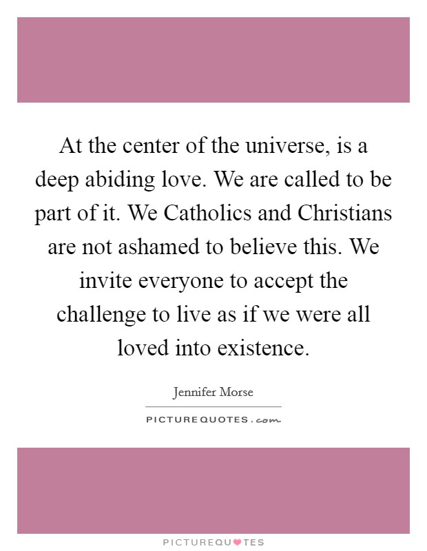 At the center of the universe, is a deep abiding love. We are called to be part of it. We Catholics and Christians are not ashamed to believe this. We invite everyone to accept the challenge to live as if we were all loved into existence Picture Quote #1