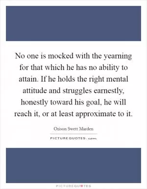 No one is mocked with the yearning for that which he has no ability to attain. If he holds the right mental attitude and struggles earnestly, honestly toward his goal, he will reach it, or at least approximate to it Picture Quote #1
