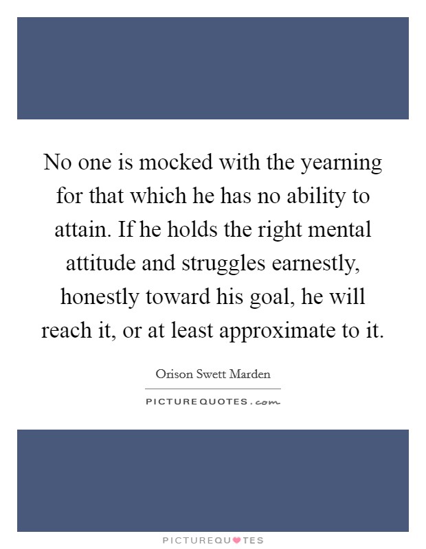 No one is mocked with the yearning for that which he has no ability to attain. If he holds the right mental attitude and struggles earnestly, honestly toward his goal, he will reach it, or at least approximate to it Picture Quote #1