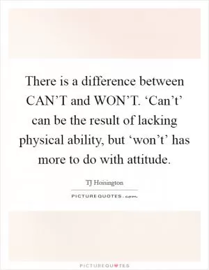 There is a difference between CAN’T and WON’T. ‘Can’t’ can be the result of lacking physical ability, but ‘won’t’ has more to do with attitude Picture Quote #1