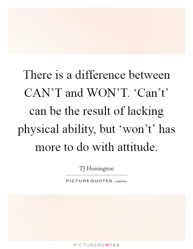 There is a difference between CAN'T and WON'T. ‘Can't' can be the result of lacking physical ability, but ‘won't' has more to do with attitude Picture Quote #1