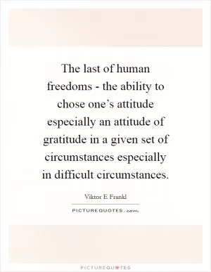 The last of human freedoms - the ability to chose one’s attitude especially an attitude of gratitude in a given set of circumstances especially in difficult circumstances Picture Quote #1