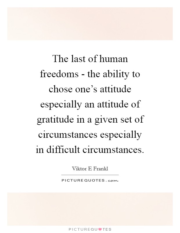 The last of human freedoms - the ability to chose one's attitude especially an attitude of gratitude in a given set of circumstances especially in difficult circumstances Picture Quote #1