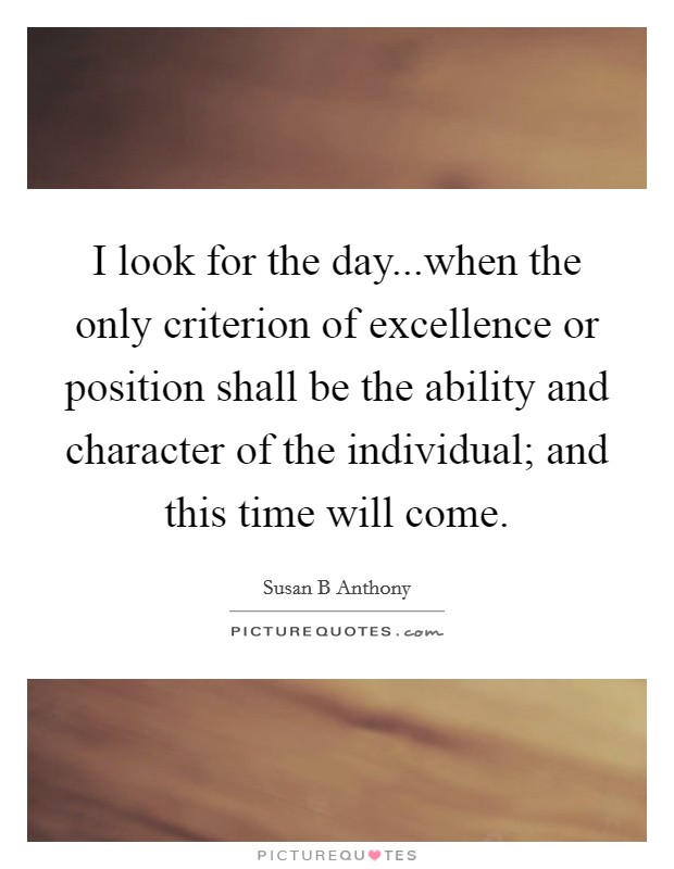 I look for the day...when the only criterion of excellence or position shall be the ability and character of the individual; and this time will come Picture Quote #1