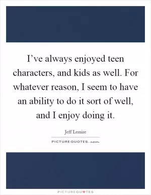 I’ve always enjoyed teen characters, and kids as well. For whatever reason, I seem to have an ability to do it sort of well, and I enjoy doing it Picture Quote #1