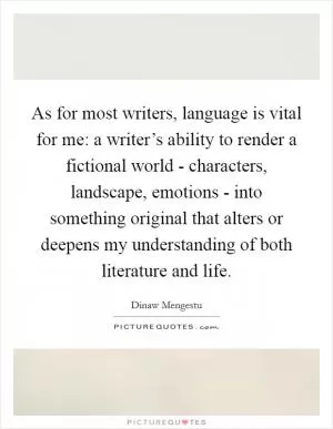 As for most writers, language is vital for me: a writer’s ability to render a fictional world - characters, landscape, emotions - into something original that alters or deepens my understanding of both literature and life Picture Quote #1