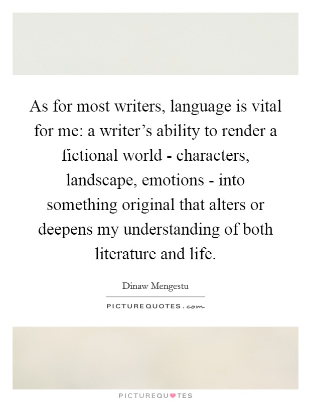 As for most writers, language is vital for me: a writer's ability to render a fictional world - characters, landscape, emotions - into something original that alters or deepens my understanding of both literature and life Picture Quote #1