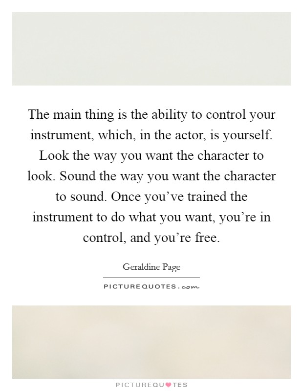 The main thing is the ability to control your instrument, which, in the actor, is yourself. Look the way you want the character to look. Sound the way you want the character to sound. Once you've trained the instrument to do what you want, you're in control, and you're free Picture Quote #1