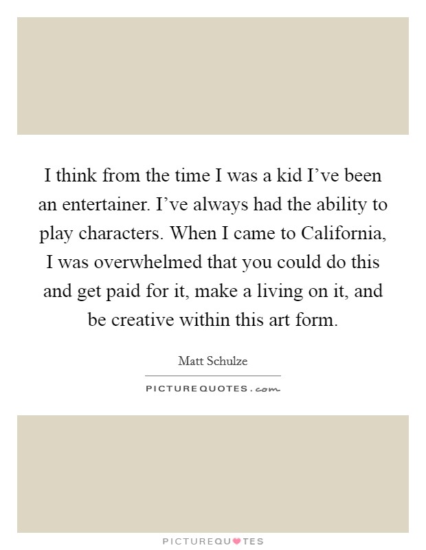 I think from the time I was a kid I've been an entertainer. I've always had the ability to play characters. When I came to California, I was overwhelmed that you could do this and get paid for it, make a living on it, and be creative within this art form Picture Quote #1