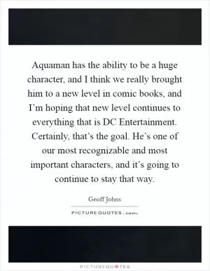 Aquaman has the ability to be a huge character, and I think we really brought him to a new level in comic books, and I’m hoping that new level continues to everything that is DC Entertainment. Certainly, that’s the goal. He’s one of our most recognizable and most important characters, and it’s going to continue to stay that way Picture Quote #1