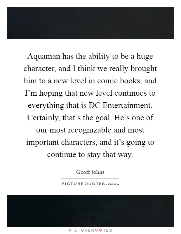 Aquaman has the ability to be a huge character, and I think we really brought him to a new level in comic books, and I'm hoping that new level continues to everything that is DC Entertainment. Certainly, that's the goal. He's one of our most recognizable and most important characters, and it's going to continue to stay that way Picture Quote #1