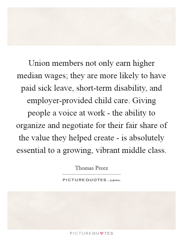 Union members not only earn higher median wages; they are more likely to have paid sick leave, short-term disability, and employer-provided child care. Giving people a voice at work - the ability to organize and negotiate for their fair share of the value they helped create - is absolutely essential to a growing, vibrant middle class Picture Quote #1