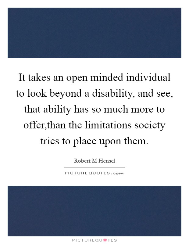It takes an open minded individual to look beyond a disability, and see, that ability has so much more to offer,than the limitations society tries to place upon them Picture Quote #1