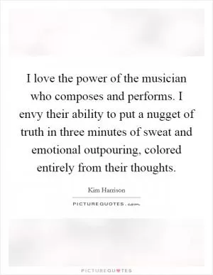 I love the power of the musician who composes and performs. I envy their ability to put a nugget of truth in three minutes of sweat and emotional outpouring, colored entirely from their thoughts Picture Quote #1