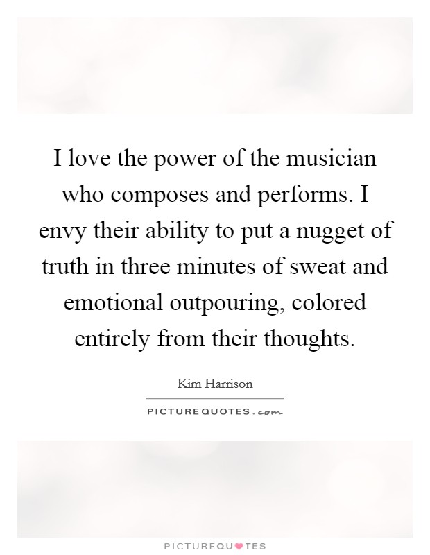 I love the power of the musician who composes and performs. I envy their ability to put a nugget of truth in three minutes of sweat and emotional outpouring, colored entirely from their thoughts Picture Quote #1
