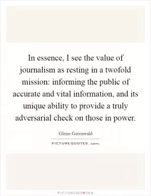 In essence, I see the value of journalism as resting in a twofold mission: informing the public of accurate and vital information, and its unique ability to provide a truly adversarial check on those in power Picture Quote #1
