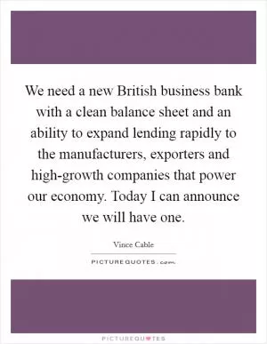 We need a new British business bank with a clean balance sheet and an ability to expand lending rapidly to the manufacturers, exporters and high-growth companies that power our economy. Today I can announce we will have one Picture Quote #1